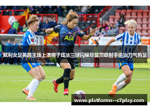 戴利女足英超主场上演帽子戏法三球闪耀尽显顶级射手统治力气势足